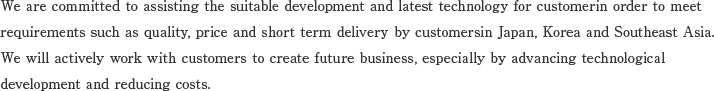We are committed to assisting the suitable development and latest technology for customerin order to meet 
requirements such as quality, price and short term delivery by customersin Japan, Korea and Southeast Asia.We will actively work with customers to create future business, especially by advancing technological development and reducing costs.