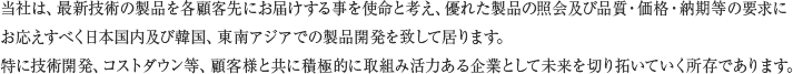 当社は、最新技術の製品を各顧客先にお届けする事を使命と考え、優れた製品の照会及び品質・価格・納期等の要求にお応えすべく日本国内及び韓国、東南アジアでの製品開発を致して居ります。特に技術開発、コストダウン等、顧客様と共に積極的に取組み活力ある企業として未来を切り拓いていく所存であります。